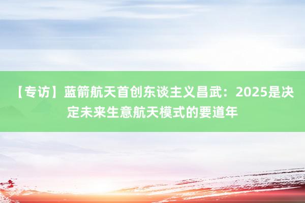 【专访】蓝箭航天首创东谈主义昌武：2025是决定未来生意航天模式的要道年