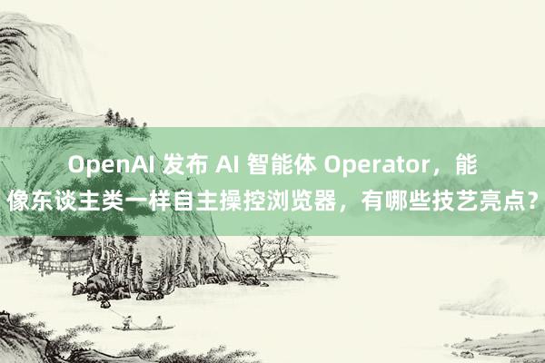 OpenAI 发布 AI 智能体 Operator，能像东谈主类一样自主操控浏览器，有哪些技艺亮点？