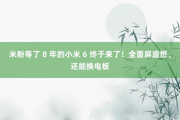 米粉等了 8 年的小米 6 终于来了！全面屏遐想、还能换电板