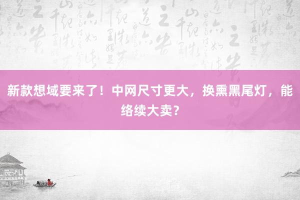 新款想域要来了！中网尺寸更大，换熏黑尾灯，能络续大卖？