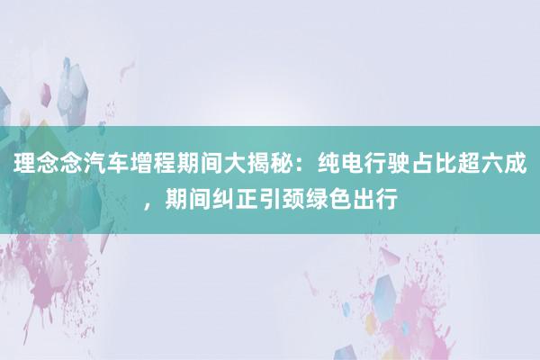 理念念汽车增程期间大揭秘：纯电行驶占比超六成，期间纠正引颈绿色出行