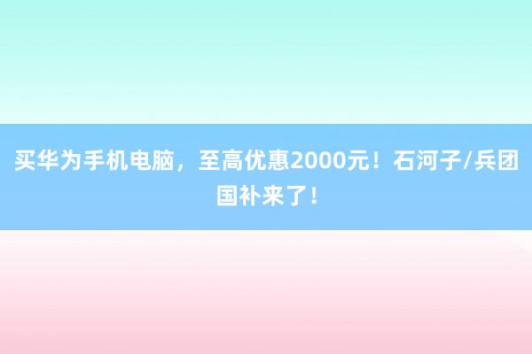 买华为手机电脑，至高优惠2000元！石河子/兵团国补来了！