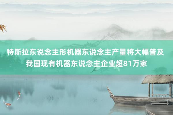 特斯拉东说念主形机器东说念主产量将大幅普及 我国现有机器东说念主企业超81万家