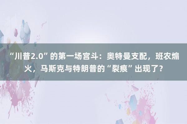 “川普2.0”的第一场宫斗：奥特曼支配，班农煽火，马斯克与特朗普的“裂痕”出现了？