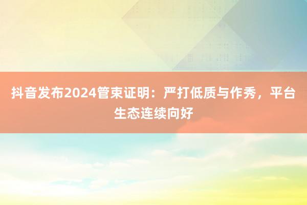 抖音发布2024管束证明：严打低质与作秀，平台生态连续向好