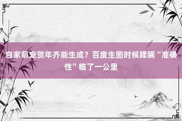 自家萌宠贺年齐能生成？百度生图时候蹂躏“准确性”临了一公里