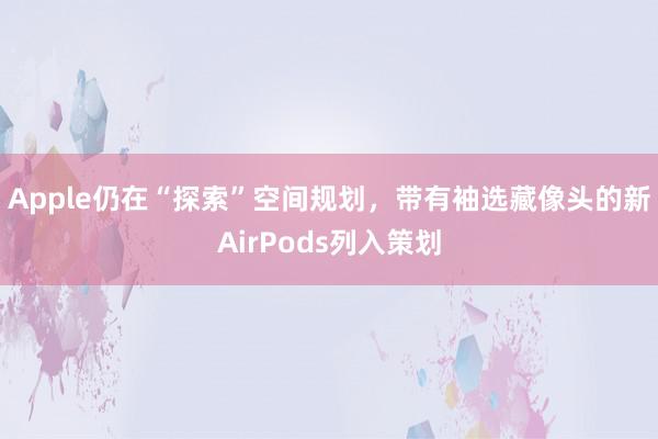 Apple仍在“探索”空间规划，带有袖选藏像头的新AirPods列入策划