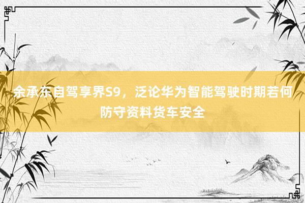 余承东自驾享界S9，泛论华为智能驾驶时期若何防守资料货车安全