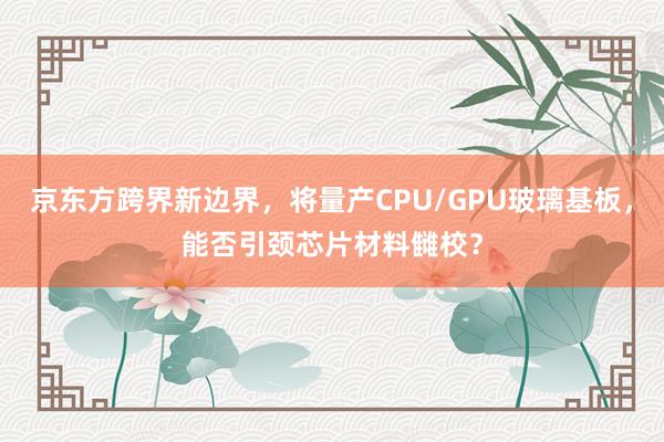 京东方跨界新边界，将量产CPU/GPU玻璃基板，能否引颈芯片材料雠校？