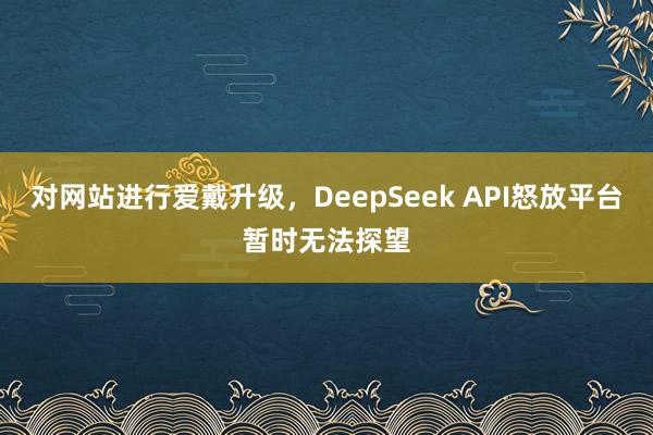 对网站进行爱戴升级，DeepSeek API怒放平台暂时无法探望