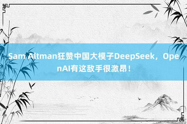 Sam Altman狂赞中国大模子DeepSeek，OpenAI有这敌手很激昂！