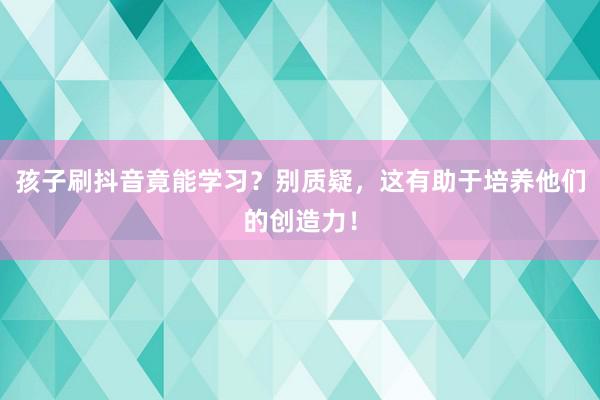 孩子刷抖音竟能学习？别质疑，这有助于培养他们的创造力！