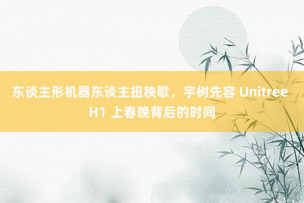 东谈主形机器东谈主扭秧歌，宇树先容 Unitree H1 上春晚背后的时间