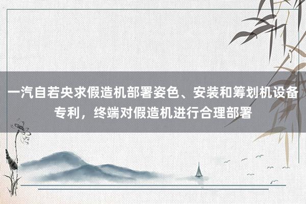 一汽自若央求假造机部署姿色、安装和筹划机设备专利，终端对假造机进行合理部署