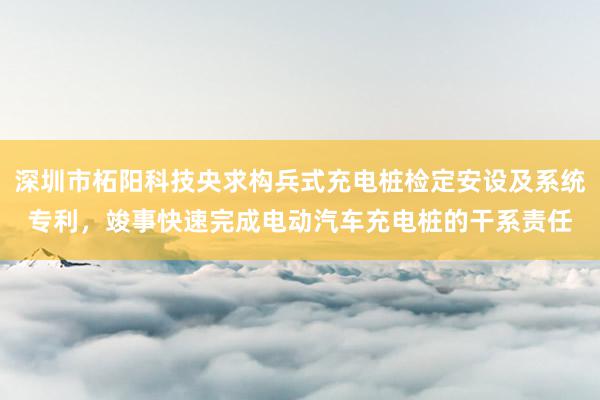 深圳市柘阳科技央求构兵式充电桩检定安设及系统专利，竣事快速完成电动汽车充电桩的干系责任