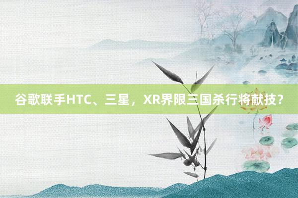 谷歌联手HTC、三星，XR界限三国杀行将献技？