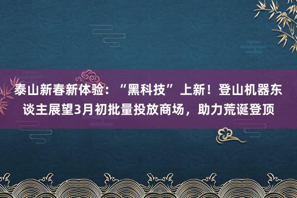 泰山新春新体验：“黑科技” 上新！登山机器东谈主展望3月初批量投放商场，助力荒诞登顶