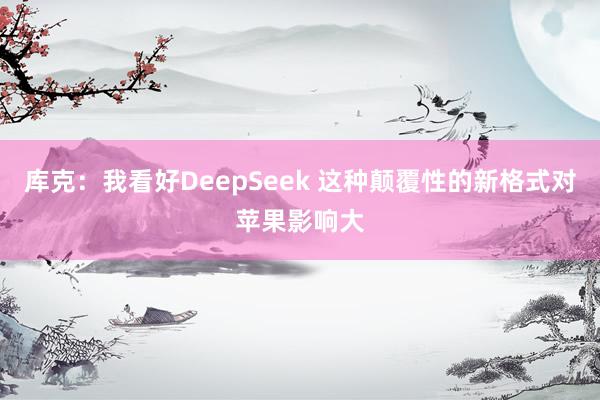 库克：我看好DeepSeek 这种颠覆性的新格式对苹果影响大