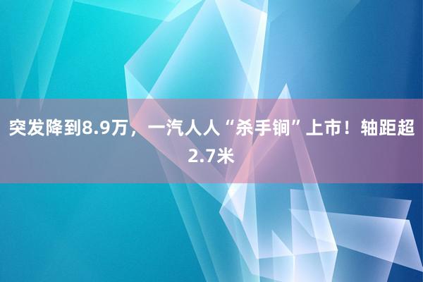 突发降到8.9万，一汽人人“杀手锏”上市！轴距超2.7米