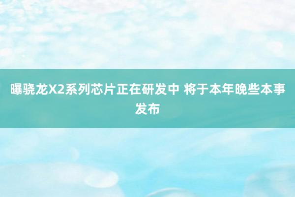 曝骁龙X2系列芯片正在研发中 将于本年晚些本事发布