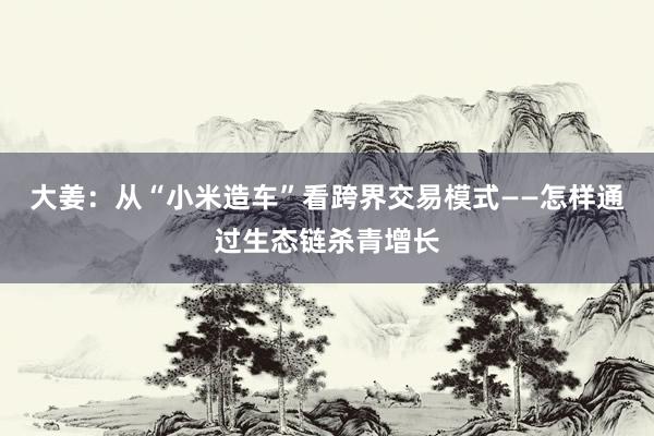 大姜：从“小米造车”看跨界交易模式——怎样通过生态链杀青增长