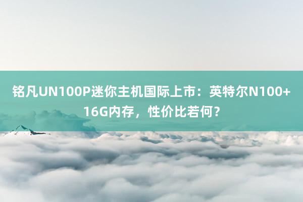 铭凡UN100P迷你主机国际上市：英特尔N100+16G内存，性价比若何？