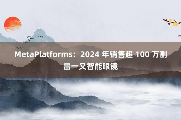 MetaPlatforms：2024 年销售超 100 万副雷一又智能眼镜