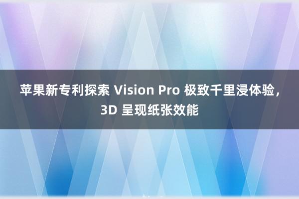 苹果新专利探索 Vision Pro 极致千里浸体验，3D 呈现纸张效能