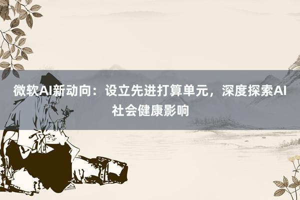 微软AI新动向：设立先进打算单元，深度探索AI社会健康影响