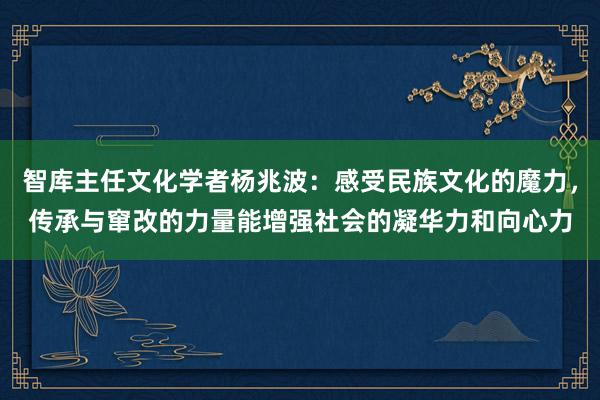 智库主任文化学者杨兆波：感受民族文化的魔力，传承与窜改的力量能增强社会的凝华力和向心力