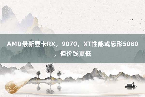 AMD最新显卡RX，9070，XT性能或忘形5080，但价钱更低