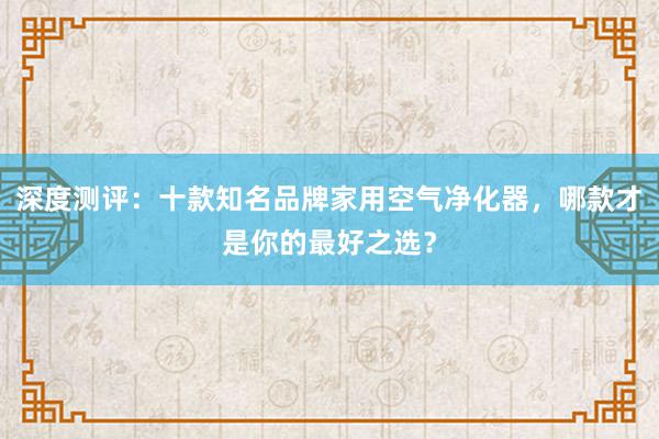 深度测评：十款知名品牌家用空气净化器，哪款才是你的最好之选？