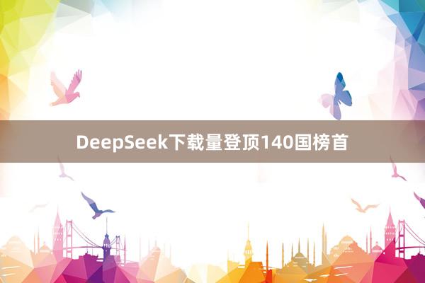 DeepSeek下载量登顶140国榜首