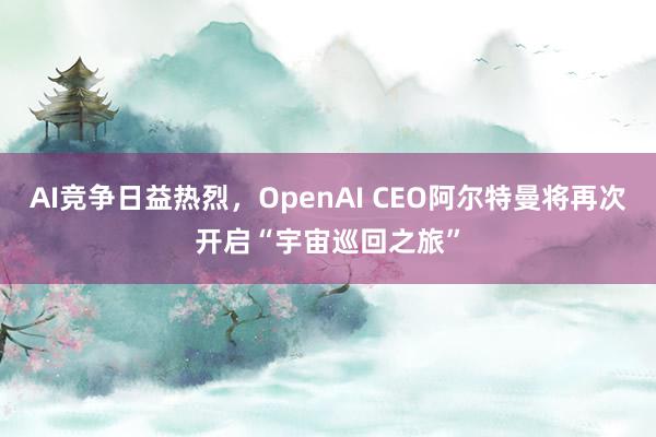 AI竞争日益热烈，OpenAI CEO阿尔特曼将再次开启“宇宙巡回之旅”