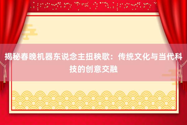 揭秘春晚机器东说念主扭秧歌：传统文化与当代科技的创意交融