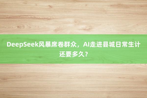 DeepSeek风暴席卷群众，AI走进县城日常生计还要多久？