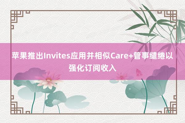 苹果推出Invites应用并相似Care+管事缱绻以强化订阅收入