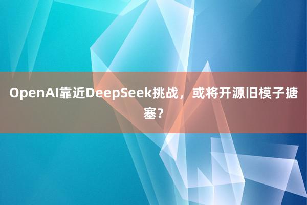 OpenAI靠近DeepSeek挑战，或将开源旧模子搪塞？