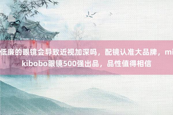 低廉的眼镜会导致近视加深吗，配镜认准大品牌，mikibobo眼镜500强出品，品性值得相信