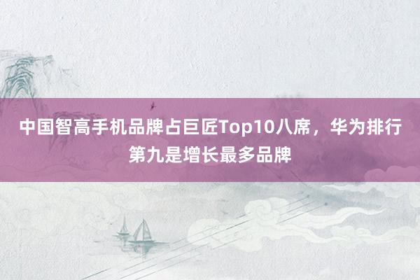 中国智高手机品牌占巨匠Top10八席，华为排行第九是增长最多品牌