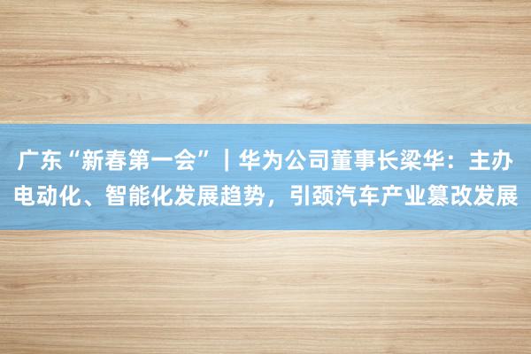 广东“新春第一会”｜华为公司董事长梁华：主办电动化、智能化发展趋势，引颈汽车产业篡改发展