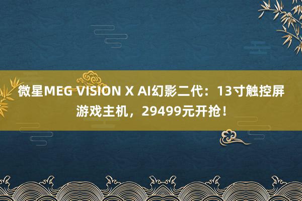 微星MEG VISION X AI幻影二代：13寸触控屏游戏主机，29499元开抢！