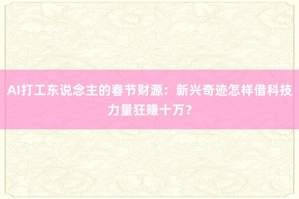 AI打工东说念主的春节财源：新兴奇迹怎样借科技力量狂赚十万？